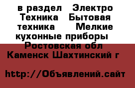  в раздел : Электро-Техника » Бытовая техника »  » Мелкие кухонные приборы . Ростовская обл.,Каменск-Шахтинский г.